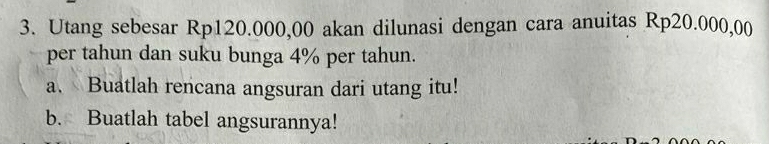 Utang sebesar Rp120.000,00 akan dilunasi dengan cara anuitas Rp20.000,00
per tahun dan suku bunga 4% per tahun. 
a. Buatlah rencana angsuran dari utang itu! 
b. Buatlah tabel angsurannya!