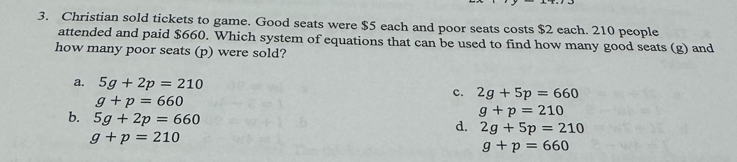 Christian sold tickets to game. Good seats were $5 each and poor seats costs $2 each. 210 people
attended and paid $660. Which system of equations that can be used to find how many good seats (g) and
how many poor seats (p) were sold?
a. 5g+2p=210
c. 2g+5p=660
g+p=660
b. 5g+2p=660
g+p=210
d. 2g+5p=210
g+p=210
g+p=660