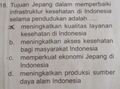 Tujuan Jepang dalam memperbaiki
infrastruktur kesehatan di Indonesia
selama pendudukan adalah ....
a meningkatkan kualitas layanan
kesehatan di Indonesia
b. meningkatkan akses kesehatan
bagi masyarakat Indonesia
c. memperkuat ekonomi Jepang di
Indonesia
d. meningkatkan produksi sumber
daya alam Indonesia