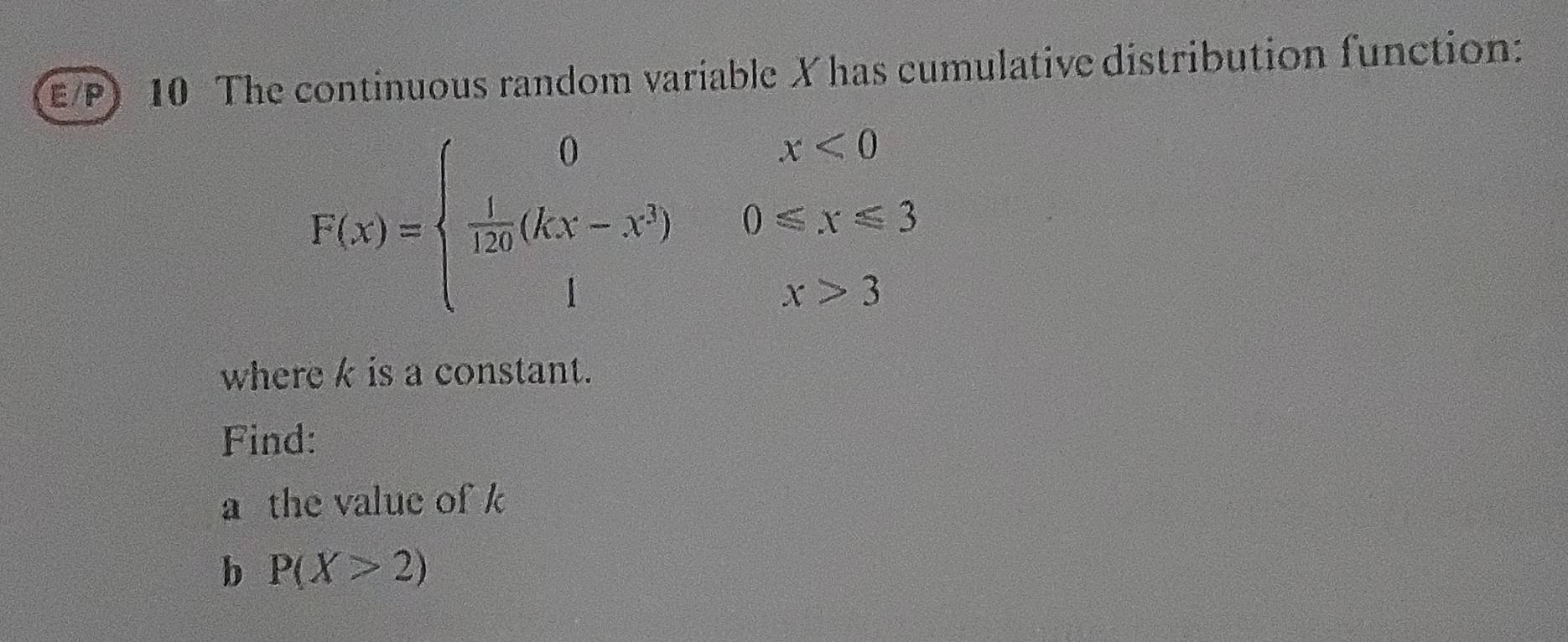 E/P) 10 The continuous random variable X has cumulative distribution function:
F(x)=beginarrayl 0x<0  1/120 (kx-x^3)0≤slant x≤slant 3 1x>3endarray.
where k is a constant. 
Find: 
a the value of k
b P(X>2)