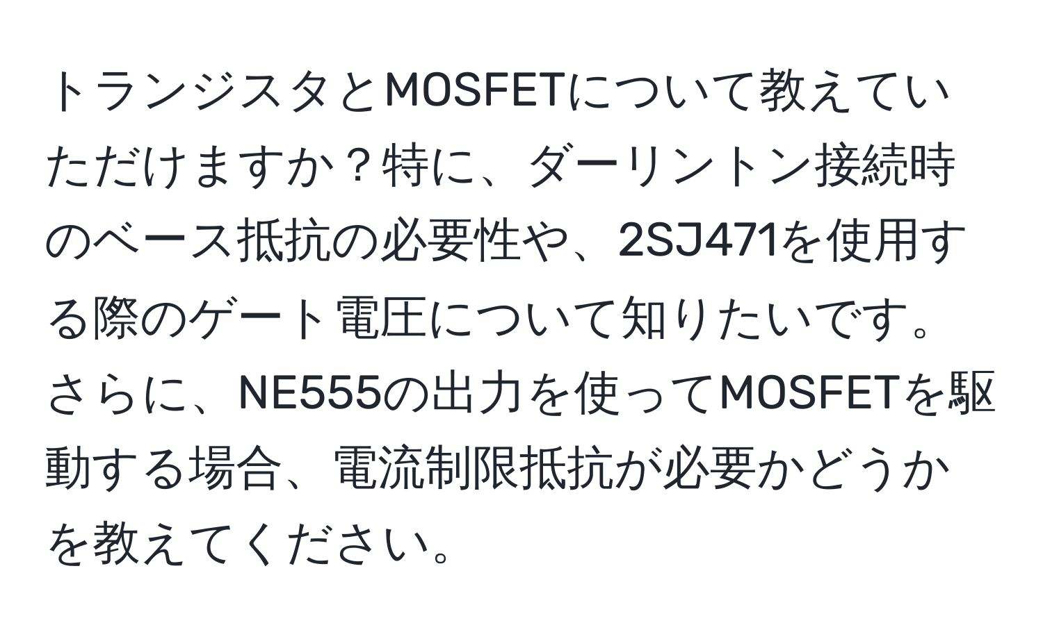 トランジスタとMOSFETについて教えていただけますか？特に、ダーリントン接続時のベース抵抗の必要性や、2SJ471を使用する際のゲート電圧について知りたいです。さらに、NE555の出力を使ってMOSFETを駆動する場合、電流制限抵抗が必要かどうかを教えてください。