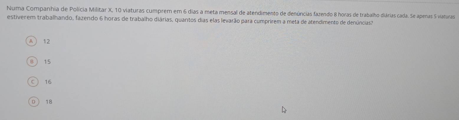 Numa Companhia de Polícia Militar X, 10 viaturas cumprem em 6 dias a meta mensal de atendimento de denúncias fazendo 8 horas de trabalho diárias cada. Se apenas 5 viaturas
estiverem trabalhando, fazendo 6 horas de trabalho diárias, quantos dias elas levarão para cumprirem a meta de atendimento de denúncias?
A  12
B  15
C  16
D  18