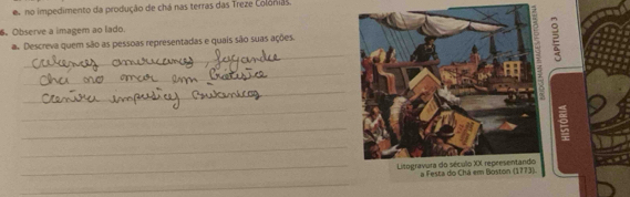 no impedimento da produção de chá nas terras das Treze Colónias. 
。Observe a imagem ao lado. 
_ 
a. Descreva quem são as pessoas representadas e quais são suas ações. 
2 
_ 
_ 
_ 
_ 
_ 
_ Listogravura do século XX representandoa Festa do 
_