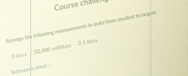 Course challen 
Arrange the following measurements in order from smallest to largist.
3 liters 32,000 milliliters 2.1 liters
Reference sheet