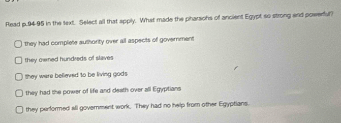 Read p.94-95 in the text. Select all that apply. What made the pharaohs of ancient Egypt so strong and powerful?
they had complete authority over all aspects of government
they owned hundreds of slaves
they were believed to be living gods
they had the power of life and death over all Egyptians
they performed all government work. They had no help from other Egyptians.