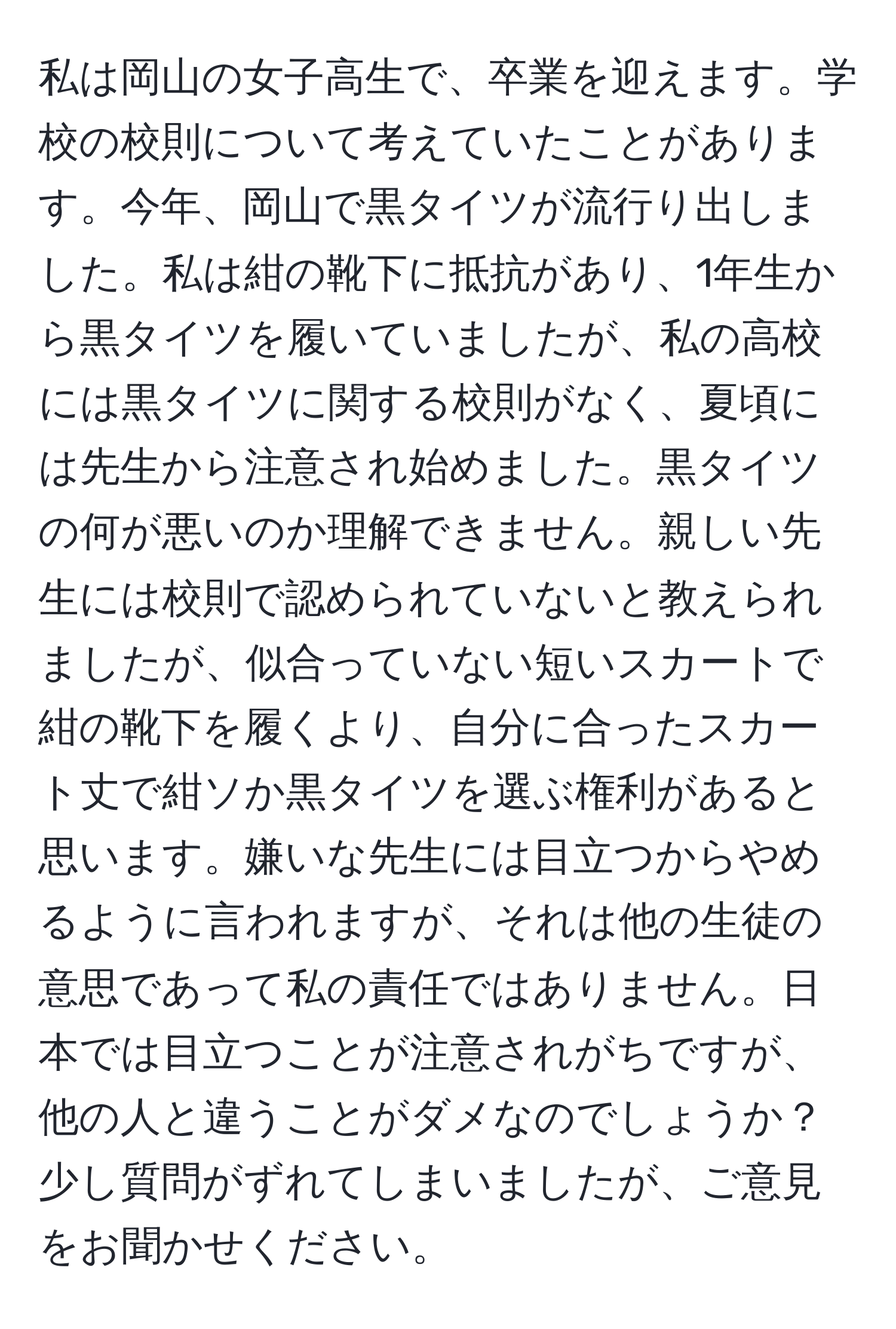 私は岡山の女子高生で、卒業を迎えます。学校の校則について考えていたことがあります。今年、岡山で黒タイツが流行り出しました。私は紺の靴下に抵抗があり、1年生から黒タイツを履いていましたが、私の高校には黒タイツに関する校則がなく、夏頃には先生から注意され始めました。黒タイツの何が悪いのか理解できません。親しい先生には校則で認められていないと教えられましたが、似合っていない短いスカートで紺の靴下を履くより、自分に合ったスカート丈で紺ソか黒タイツを選ぶ権利があると思います。嫌いな先生には目立つからやめるように言われますが、それは他の生徒の意思であって私の責任ではありません。日本では目立つことが注意されがちですが、他の人と違うことがダメなのでしょうか？少し質問がずれてしまいましたが、ご意見をお聞かせください。