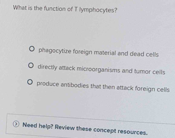 What is the function of T lymphocytes?
phagocytize foreign material and dead cells
directly attack microorganisms and tumor cells
produce antibodies that then attack foreign cells
Need help? Review these concept resources.