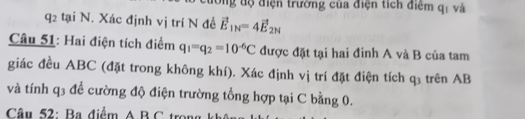 dồng độ điện trường của điện tích điểm q_1 và 
q2 tại N. Xác định vị trí N đề vector E_1N=4vector E_2N
Câu 51: Hai điện tích điểm q_1=q_2=10^(-6)C được đặt tại hai đinh A và B của tam 
giác đều ABC (đặt trong không khí). Xác định vị trí đặt điện tích . q_3 trên AB
và tính q3 để cường độ điện trường tổng hợp tại C bằng 0. 
Câu 52: Ba điểm A. B. C trong