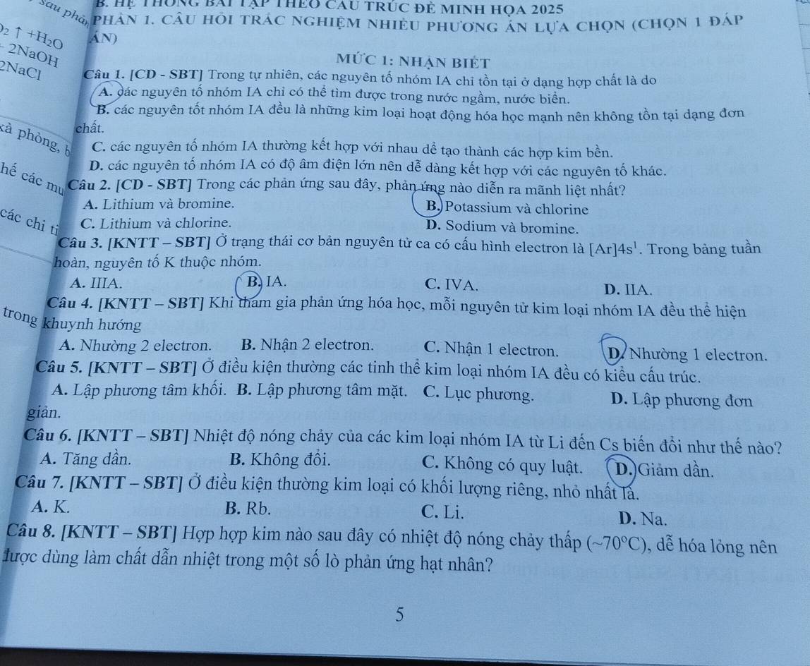 Hệ Thông bái tập thEo cau tRÚc đẻ MInh Họa 2025
Sau phản phân 1, câu hỏi trác nghiệm nhiều phương ản lựa chọn (chọn 1 đáp
_2uparrow +H_2O Án)
- 2NaOH
mứC 1: nhẠn BiÉt
2NaCl Câu 1. [CD - SBT] Trong tự nhiên, các nguyên tố nhóm IA chỉ tồn tại ở dạng hợp chất là do
A. đác nguyên tố nhóm IA chỉ có thể tìm được trong nước ngầm, nước biển.
B. các nguyên tốt nhóm IA đều là những kim loại hoạt động hóa học mạnh nên không tồn tại dạng đơn
chất.
kà phòng, C. các nguyên tố nhóm IA thường kết hợp với nhau dể tạo thành các hợp kim bền.
D. các nguyên tố nhóm IA có độ âm điện lớn nên dễ dàng kết hợp với các nguyên tố khác.
hế các mư Câu 2. [CD - SBT] Trong các phản ứng sau đây, phản ứng nào diễn ra mãnh liệt nhất?
A. Lithium và bromine. B)Potassium và chlorine
các chi ti
C. Lithium và chlorine. D. Sodium và bromine.
Câu 3. [KNTT - SBT] Ở trạng thái cơ bản nguyên tử ca có cấu hình electron là [Ar]4s'.
_hoàn, nguyên tố K thuộc nhóm. . Trong bảng tuần
A. IIIA. B. IA. C. IVA. D. IIA.
Câu 4. [KNTT - SBT] Khi tham gia phản ứng hóa học, mỗi nguyên tử kim loại nhóm IA đều thể hiện
trong khuynh hướng
A. Nhường 2 electron. B. Nhận 2 electron. C. Nhận 1 electron. D. Nhường 1 electron.
Câu 5. [KNTT - SBT] Ở điều kiện thường các tinh thể kim loại nhóm IA đều có kiểu cấu trúc.
A. Lập phương tâm khối. B. Lập phương tâm mặt. C. Lục phương. D. Lập phương đơn
giản.
Câu 6. [KNTT - SBT] Nhiệt độ nóng chảy của các kim loại nhóm IA từ Li đến Cs biến đổi như thế nào?
A. Tăng dần. B. Không đổi. C. Không có quy luật. D.)Giảm dần.
Câu 7. [KNTT - SBT] Ở điều kiện thường kim loại có khối lượng riêng, nhỏ nhất là.
A. K. B. Rb. C. Li. D. Na.
Câu 8. [KNTT - SBT] Hợp hợp kim nào sau đây có nhiệt độ nóng chảy thấp (sim 70°C) , dễ hóa lỏng nên
được dùng làm chất dẫn nhiệt trong một số lò phản ứng hạt nhân?
5