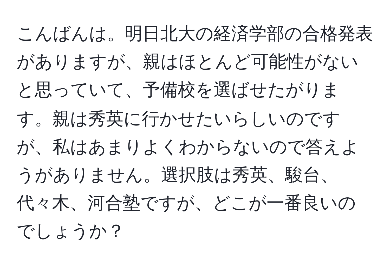 こんばんは。明日北大の経済学部の合格発表がありますが、親はほとんど可能性がないと思っていて、予備校を選ばせたがります。親は秀英に行かせたいらしいのですが、私はあまりよくわからないので答えようがありません。選択肢は秀英、駿台、代々木、河合塾ですが、どこが一番良いのでしょうか？