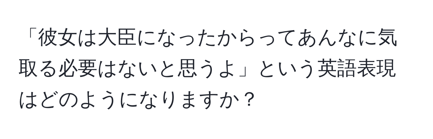 「彼女は大臣になったからってあんなに気取る必要はないと思うよ」という英語表現はどのようになりますか？