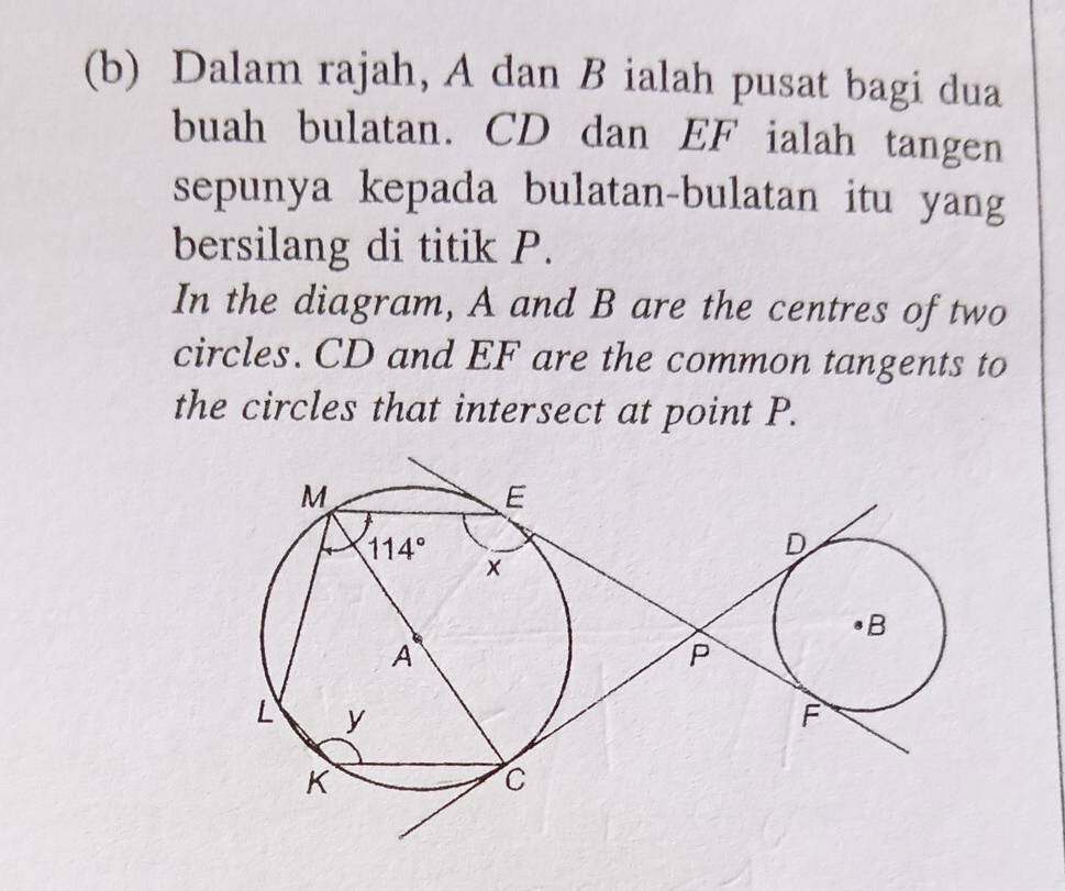 Dalam rajah, A dan B ialah pusat bagi dua
buah bulatan. CD dan EF ialah tangen
sepunya kepada bulatan-bulatan itu yang
bersilang di titik P.
In the diagram, A and B are the centres of two
circles. CD and EF are the common tangents to
the circles that intersect at point P.