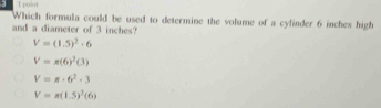 point
Which formula could be used to determine the volume of a cylinder 6 inches high
and a diameter of 3 inches?
V=(1.5)^2· 6
V=π (6)^2(3)
V=π · 6^2· 3
V=π (1.5)^2(6)