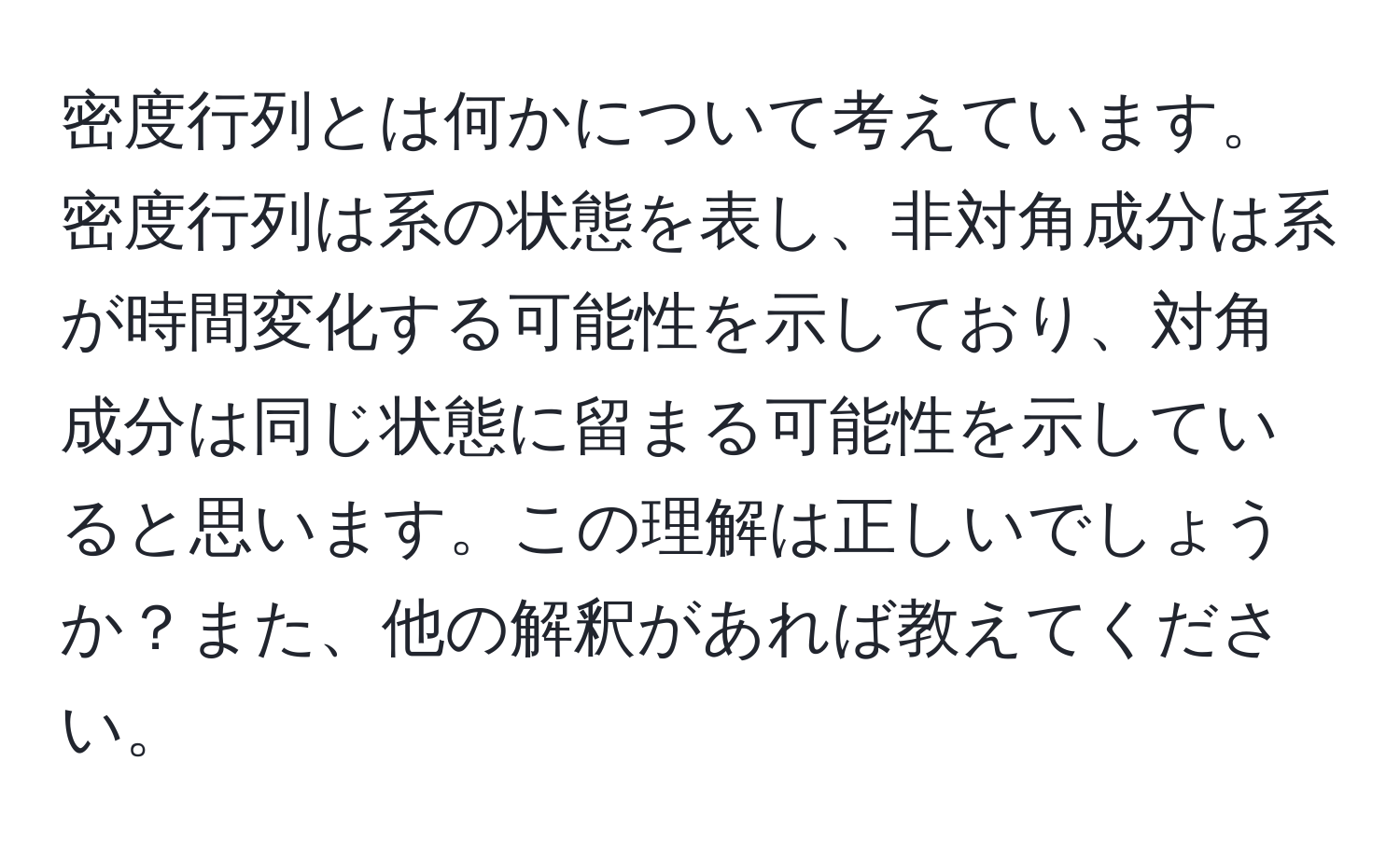 密度行列とは何かについて考えています。密度行列は系の状態を表し、非対角成分は系が時間変化する可能性を示しており、対角成分は同じ状態に留まる可能性を示していると思います。この理解は正しいでしょうか？また、他の解釈があれば教えてください。