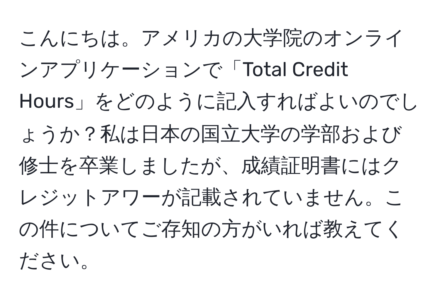 こんにちは。アメリカの大学院のオンラインアプリケーションで「Total Credit Hours」をどのように記入すればよいのでしょうか？私は日本の国立大学の学部および修士を卒業しましたが、成績証明書にはクレジットアワーが記載されていません。この件についてご存知の方がいれば教えてください。