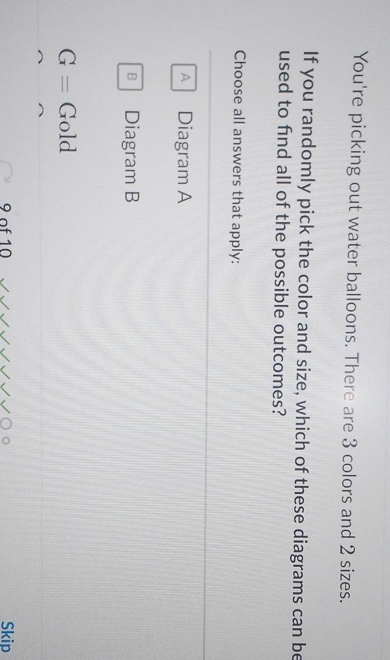 You're picking out water balloons. There are 3 colors and 2 sizes.
If you randomly pick the color and size, which of these diagrams can be
used to find all of the possible outcomes?
Choose all answers that apply:
A Diagram A
B Diagram B
G= Gold
9 of 10 Skip