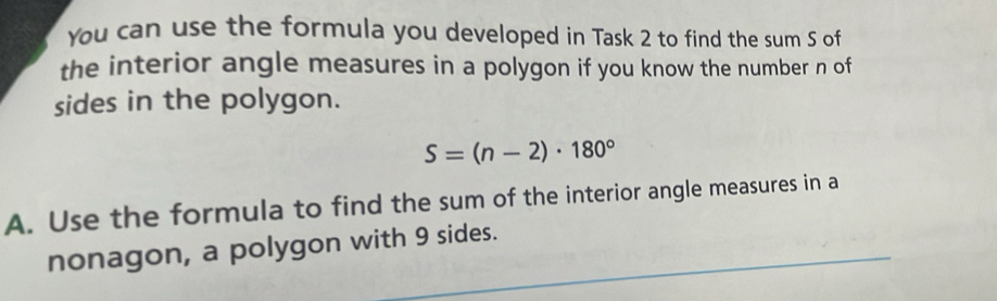 You can use the formula you developed in Task 2 to find the sum S of 
the interior angle measures in a polygon if you know the number n of 
sides in the polygon.
S=(n-2)· 180°
A. Use the formula to find the sum of the interior angle measures in a 
nonagon, a polygon with 9 sides.