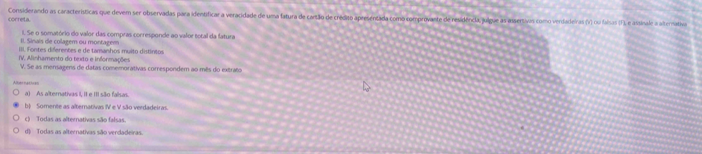 Considerando as características que devem ser observadas para identificar a veracidade de uma fatura de cartão de crédito apreséntada como comprovante de residência, julgue as assertivas como verdadeiras (V) ou falsas (F), e assinale a alternativa
correta.
i. Se o somatório do valor das compras corresponde ao valor total da fatura
II. Sinais de colagem ou montagem
III. Fontes diferentes e de tamanhos muito distintos
IV. Alinhamento do texto e informações
V. Se as mensagens de datas comemorativas correspondem ao mês do extrato
Alternacivas
a) As alternativas I, II e III são falsas
b) Somente as alternativas IV e V são verdadeiras.
c) Todas as alternativas são falsas.
d) Todas as alternativas são verdadeiras.