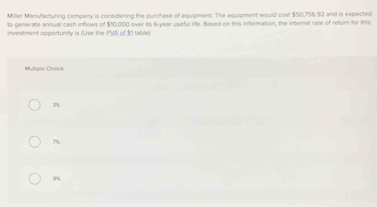 Miller Manufacturing company is considering the purchase of equipment. The equipment would cost $50,756.92 and is expected
to generate annual cash inflows of $10,000 over its 6-year useful life. Based on this information, the internal rate of return for this
investment opportunity is (Use the PVA of $1 table)
Multiple Choice
3%
7%.
9%