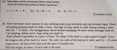 Selesaikan sistem persamaan linear yang berikut. 
Solve the following system of linear equations.
x+y+3z=8, 2x+2y+9z=4. 6x-4y+7z=1
[5 markah/marks] 
(δ) Sobri menanam sayur-sayuran di atas sebidang tanah yang berbentuk segi tiga bersudut tegak. Diberi 
sisi paling panjang tanah itu ialah y meter. Dua lagi sisi bagi tanah itu ialah masing-masing x meter
dan (2x-1) meter. Dia menggunakan dawai berduri sepanjang 40 meter untuk memagar tanah itu. 
Cari panjang, dalam meter, bagi setiap sisi tanah itu. 
Sobri planted vegetables on a piece of land. The shape of the land is a right-angled triangle. Given 
the longest side of the land is y meter. The other two sides of the land are x meter and (2x-1) meter
respectively. He fenced the land with 40 meter of barbed wire. 
Find the length, in meter, of each side of the land. [7 markah/marks]