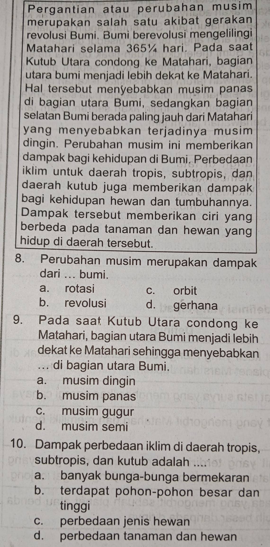 Pergantian atau perubahan musim
merupakan salah satu akibat gerakan
revolusi Bumi. Bumi berevolusi mengelilingi
Matahari selama 365¼ hari. Pada saat
Kutub Utara condong ke Matahari, bagian
utara bumi menjadi lebih dekat ke Matahari.
Hal tersebut menyebabkan musim panas
di bagian utara Bumi, sedangkan bagian
selatan Bumi berada paling jauh dari Matahari
yang menyebabkan terjadinya musim 
dingin. Perubahan musim ini memberikan
dampak bagi kehidupan di Bumi. Perbedaan
iklim untuk daerah tropis, subtropis, dan
daerah kutub juga memberikan dampak
bagi kehidupan hewan dan tumbuhannya.
Dampak tersebut memberikan ciri yang
berbeda pada tanaman dan hewan yang
hidup di daerah tersebut.
8. Perubahan musim merupakan dampak
dari ... bumi.
a. rotasi c. orbit
b. revolusi d. gerhana
9. Pada saat Kutub Utara condong ke
Matahari, bagian utara Bumi menjadi lebih
dekat ke Matahari sehingga menyebabkan
... di bagian utara Bumi.
a. musim dingin
b. musim panas
c. musim gugur
d. musim semi
10. Dampak perbedaan iklim di daerah tropis,
subtropis, dan kutub adalah ....
a. banyak bunga-bunga bermekaran
b. terdapat pohon-pohon besar dan
tinggi
c. perbedaan jenis hewan
d. perbedaan tanaman dan hewan