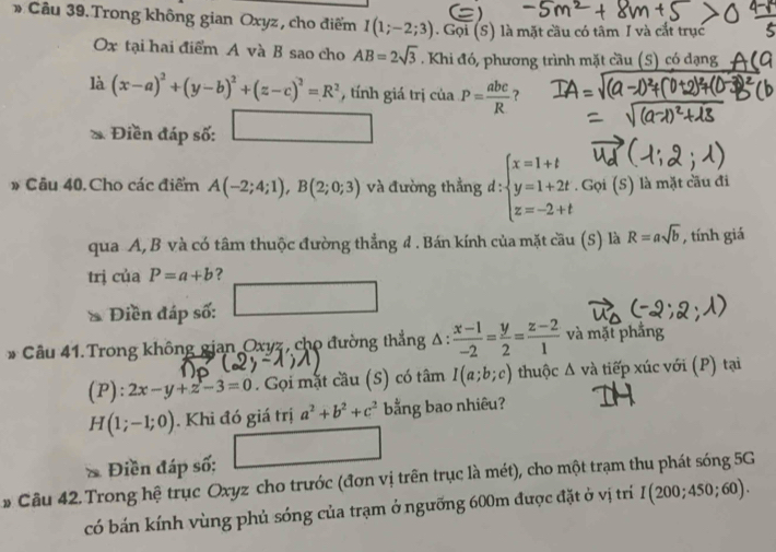 Cầu 39. Trong không gian Oxyz, cho điểm I(1;-2;3). Gọi (S) là mặt cầu có tâm I và cắt trục
x tại hai điểm A và B sao cho AB=2sqrt(3). Khi đó, phương trình mặt cầu (S) có dạng
là (x-a)^2+(y-b)^2+(z-c)^2=R^2 , tính giá trị cia.P= abc/R  ?
Điền đáp số: □ □ 
# Câu 40. Cho các điểm A(-2;4;1),B(2;0;3) và đường thằng d : beginarrayl x=1+t y=1+2t z=-2+tendarray.. Gọi (S) là mặt cầu đi
qua A, B và có tâm thuộc đường thẳng đ . Bán kính của mặt cầu (S) là R=asqrt(b) , tính giá
trj cuaP=a+b ?
Điền đáp số:
* Câu 41. Trong không gian Oxyz, cho đường thẳng Δ :  (x-1)/-2 = y/2 = (z-2)/1  và mặt phẳng
(P):2x-y+z-3=0. Gọi mặt cầu (S) có tâm I(a;b;c) thuộc △ v à tiếp xúc với (P) tại
H(1;-1;0). Khi đó giá trị a^2+b^2+c^2 bằng bao nhiêu?
Điền đáp số:
# Câu 42 Trong hệ trục Oxyz cho trước (đơn vị trên trục là mét), cho một trạm thu phát sóng 5G
có bán kính vùng phủ sóng của trạm ở ngưỡng 600m được đặt ở vị trí I(200;450;60) n)