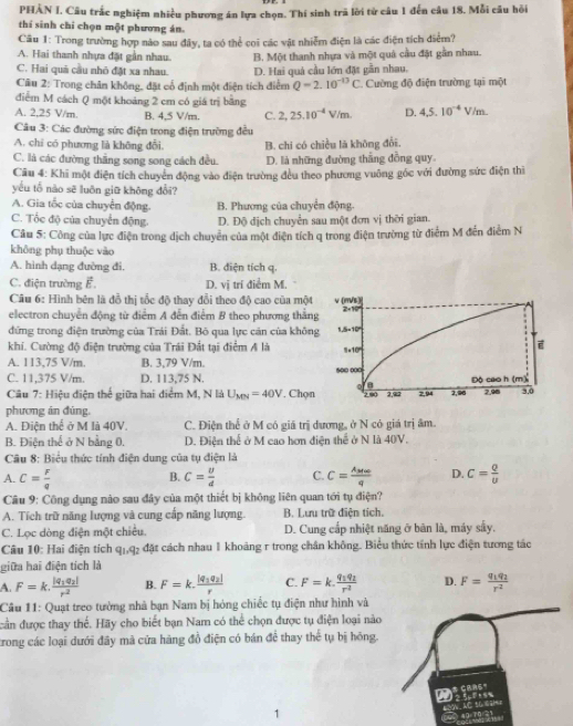 PHẢN I. Câu trắc nghiệm nhiều phương án lựa chọn. Thí sinh trã lời từ câu 1 đến câu 18. Mỗi câu hồi
thí sinh chi chọn một phương án.
Câu 1: Trong trường hợp nào sau đây, ta có thể coi các vật nhiễm điện là các điện tích điểm?
A. Hai thanh nhựa đặt gần nhau. B. Một thanh nhựa và một quả cầu đặt gần nhau.
C. Hai quả cầu nhỏ đặt xa nhau.
Câu 2: Trong chân không, đặt cổ định một điện tích điểm D. Hai quá cầu lớn đặt gần nhau. 1. Cường độ điện trường tại một
Q=2.10^(-13)C
điểm M cách Q một khoảng 2 cm có giá trị bằng
A. 2,25 V/m B. 4,5 V/m. C. 2,25.10^(-4)V/m. D. 4.5.10^(-4)V/m.
Câu 3: Các đường sức điện trong điện trường đều
A. chỉ có phương là không đổi. B. chi có chiều là không đổi.
C. là các đường thắng song song cách đều. D. là những đường thắng đồng quy
Câu 4: Khi một điện tích chuyển động vào điện trường đều theo phương vuông góc với đường sức điện thì
yêu tổ nào sẽ luôn giữ không đổi?
A. Gia tốc của chuyển động. B. Phương của chuyển động.
C. Tốc độ của chuyển động. D. Độ dịch chuyển sau một đơn vị thời gian.
Câu 5: Công của lực điện trong dịch chuyển của một điện tích q trong điện trường từ điểm M đến điểm N
không phụ thuộc vào
A. hình dạng đường đi, B. điện tích q.
C. điện trường vector E. D. vị trí điểm M.
Câu 6: Hình bên là đỗ thị tốc độ thay đổi theo độ cao của một
electron chuyển động từ điểm A đến điểm B theo phương thắn
đứng trong điện trường của Trái Đất. Bỏ qua lực cán của khôn
khí. Cường độ điện trường của Trái Đắt tại điểm A là
A. 113,75 V/m. B. 3,79 V/m.
C. 11,375 V/m. D. 113,75 N.
Câu 7: Hiệu điện thế giữa hai điểm M, N là U_MN=40V. Chọn
phương án đùng.
A. Điện thể ở M là 40V. C. Điện thể ở M có giá trị dương, ở N có giá trị âm.
B. Điện thể ở N bằng 0. D. Điện thể ở M cao hơn điện thể ở N là 40V.
Câu 8: Biểu thức tính điện dung của tụ điện là
A. C= F/q  C= v/d  C. C=frac A_M∈fty q D. C= Q/U 
B.
Câu 9: Công dụng nào sau đây của một thiết bị không liên quan tới tụ điện?
A. Tích trữ năng lượng và cung cấp năng lượng. B. Lưu trữ điện tích.
C. Lọc dòng điện một chiêu. D. Cung cấp nhiệt năng ở bản là, máy sây.
Câu 10: Hai điện tích q_1,q_2 đặt cách nhau 1 khoảng r trong chân không. Biểu thức tính lực điện tương tác
giữa hai điện tích là
A. F=k.frac |q_1q_2|r^2 B. F=k.frac |q_1q_2|r C. F=k.frac q_1q_2r^2 D. F=frac q_1q_2r^2
Câu 11: Quạt treo tường nhà bạn Nam bị hóng chiếc tụ điện như hình và
cần được thay thể. Hãy cho biết bạn Nam có thể chọn được tụ điện loại nào
trong các loại dưới đây mã cửa hàng đồ điện có bán để thay thể tụ bị hồng.