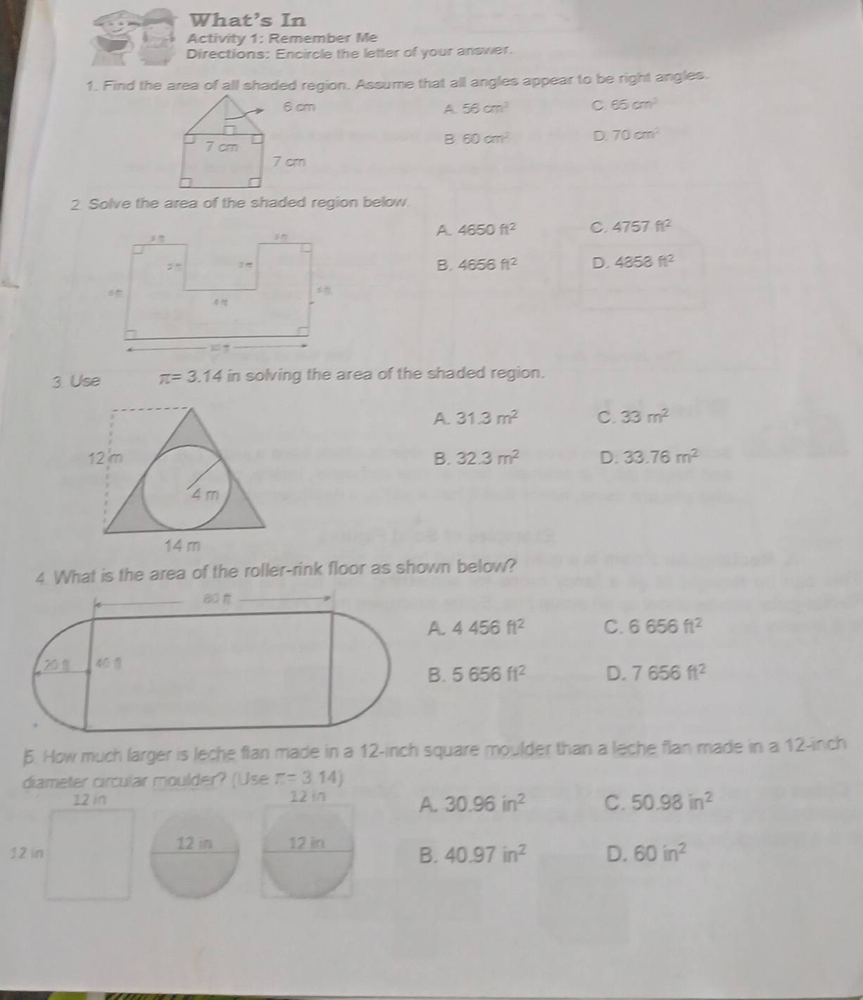 What’s In
Activity 1: Remember Me
Directions: Encircle the letter of your answer.
1. Find the area of all shaded region. Assume that all angles appear to be right angles.
A 56cm^2 C 65cm^3
D.
B 60cm^2 70cm^2
2 Solve the area of the shaded region below.
A 4650ft^2 C. 4757ft^2
B. 4656ft^2 D. 4858ft^2
3. Use π =3.14 if n solving the area of the shaded region.
A. 31.3m^2 C. 33m^2
B. 32.3m^2 D. 33.76m^2
4. What is the area of the roller-rink floor as shown below?
A. 4456ft^2 C. 6656ft^2
B. 5656ft^2 D. 7656ft^2
5. How much larger is leche flan made in a 12-inch square moulder than a leche flan made in a 12-inch
diameter circular moulder? (Use π =3.14)
12 in 12 in
A. 30.96in^2 C. 50.98in^2
12 in12 in
B. 40.97in^2 D. 60in^2