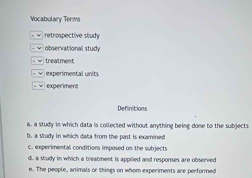 Vocabulary Terms
retrospective study
observational study
treatment
experimental units
experiment
Definitions
a. a study in which data is collected without anything being done to the subjects
b. a study in which data from the past is examined
c. experimental conditions imposed on the subjects
d. a study in which a treatment is applied and responses are observed
e. The people, animals or things on whom experiments are performed