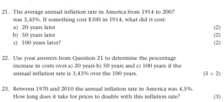 The average annual inflation rate in America from 1914 to 2007
was 3,43%. If something cost $100 in 1914, what did it cost: 
a) 20 years later (2) 
b) 50 years later (2) 
c) 100 years later? (2) 
22. Use your answers from Question 21 to determine the percentage 
increase in costs over a) 20 years b 50 years and c) 100 years if the 
annual inflation rate is 3,43% over the 100 years. (3* 2)
23. Between 1970 and 2010 the annual inflation rate in America was 4,5%. 
How long does it take for prices to double with this inflation rate? (3)