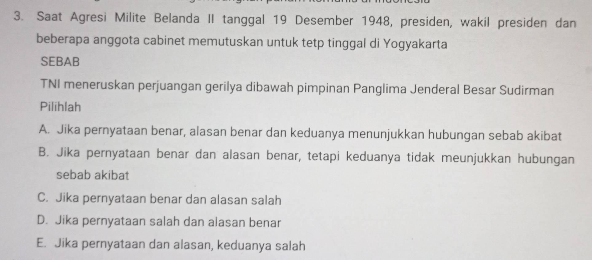 Saat Agresi Milite Belanda II tanggal 19 Desember 1948, presiden, wakil presiden dan
beberapa anggota cabinet memutuskan untuk tetp tinggal di Yogyakarta
SEBAB
TNI meneruskan perjuangan gerilya dibawah pimpinan Panglima Jenderal Besar Sudirman
Pilihlah
A. Jika pernyataan benar, alasan benar dan keduanya menunjukkan hubungan sebab akibat
B. Jika pernyataan benar dan alasan benar, tetapi keduanya tidak meunjukkan hubungan
sebab akibat
C. Jika pernyataan benar dan alasan salah
D. Jika pernyataan salah dan alasan benar
E. Jika pernyataan dan alasan, keduanya salah