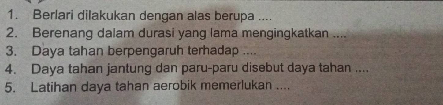 Berlari dilakukan dengan alas berupa .... 
2. Berenang dalam durasi yang lama mengingkatkan .... 
3. Daya tahan berpengaruh terhadap .... 
4. Daya tahan jantung dan paru-paru disebut daya tahan .... 
5. Latihan daya tahan aerobik memerlukan ....