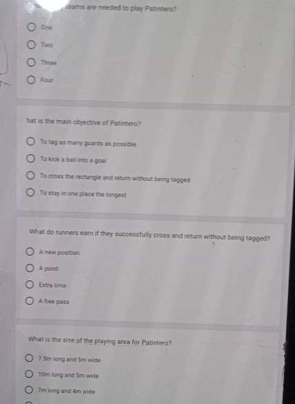leams are needed to play Patintero?
One
Two
Three
Four
hat is the main objective of Patintero?
To tag as many guards as possible
To kick a ball into a goal
To cross the rectangle and return without being tagged
To stay in one place the longest
What do runners earn if they successfully cross and return without being tagged?
A new position
A point
Extra time
A free pass
What is the size of the playing area for Patintero?
7.5m long and 5m wide
10m long and 5m wide
7m long and 4m wide