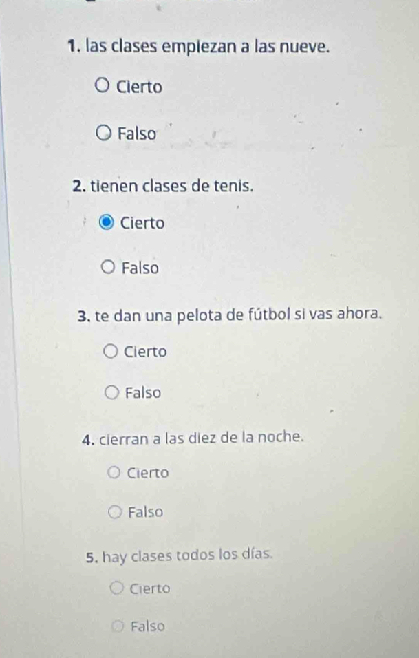 las clases empiezan a las nueve.
Cierto
Falso
2. tienen clases de tenis.
Cierto
Falso
3. te dan una pelota de fútbol si vas ahora.
Cierto
Falso
4. cierran a las diez de la noche.
Cierto
Falso
5. hay clases todos los días.
Cierto
Falso