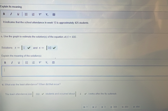 Explain its meaning. 
B I u = T^2 T_2
It indicates that the school attendance in week 13 is approximately 425 students. 
c. Use the graph to estimate the solution(s) of the equation A(x)=400
Solutions x=|1surd and x=|10sqrt()
Explain the meaning of the solution(s) 
B I u =≡ 1≡ T T_1
| 
d. What was the least attendance? When did that occur? 
The least attendance was 350 students and occurred about 4 weeks after the flu outbreak 
:: 1 : 2 ::3 :; 300 zz ④(:() : 450