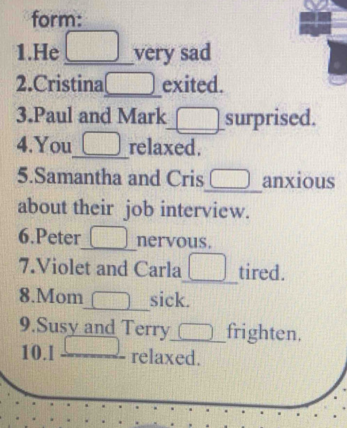 form: 
1.He _very sad 
2.Cristina_ 51 exited. 
3.Paul and Mark_ surprised. 
4.You_ relaxed. 
5.Samantha and Cris_ anxious 
about their job interview. 
6.Peter_ nervous. 
7.Violet and Carla_ tired. 
8.Mom_ sick. 
9.Susy and Terry_ n frighten. 
10.l _relaxed.