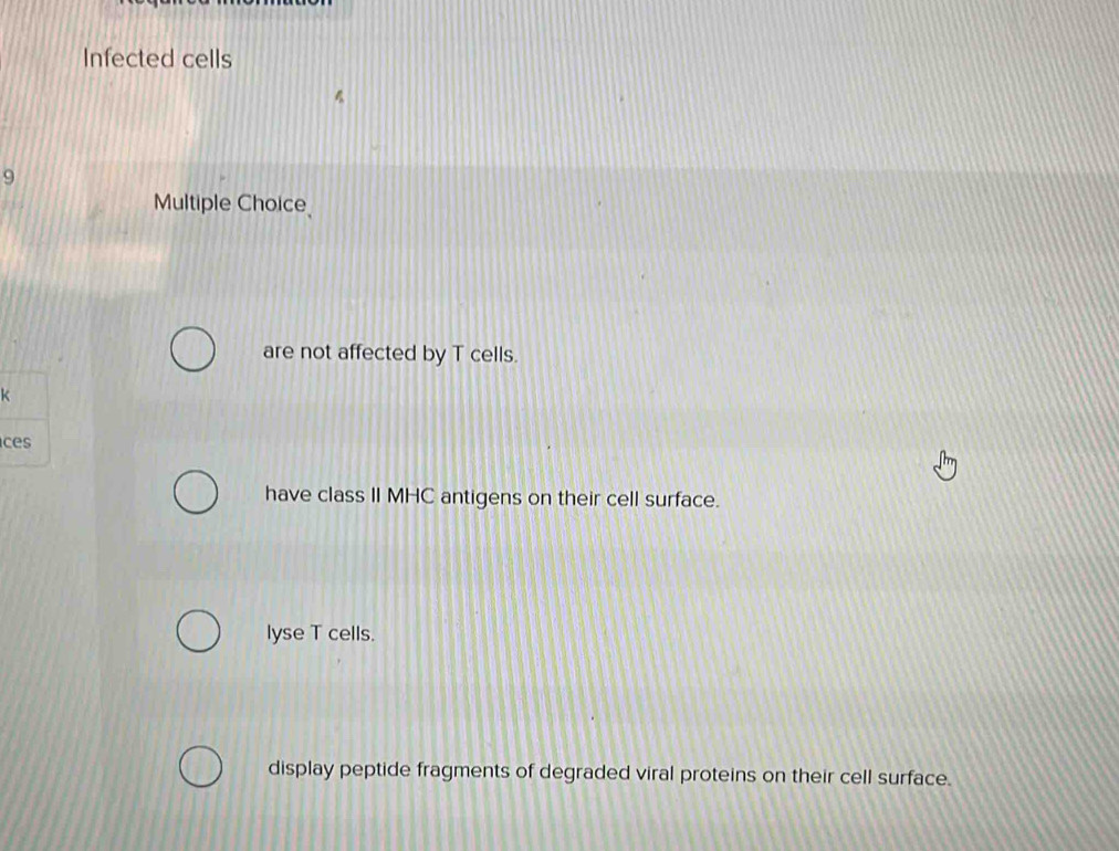 Infected cells
9
Multiple Choice
are not affected by T cells.
c
have class II MHC antigens on their cell surface.
lyse T cells.
display peptide fragments of degraded viral proteins on their cell surface.