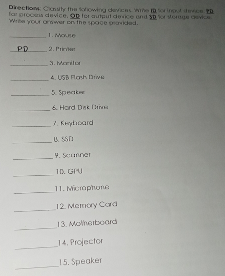 Directions; Classify the following devices. Write ID for input device. P 
for process device, OD for output device and SD for storage device. 
Write your answer on the space provided. 
_1. Mouse 
_ 
2. Printer 
_3. Monitor 
_ 
4. USB Flash Drive 
_5. Speaker 
_ 
6. Hard Disk Drive 
_7. Keyboard 
_ 
8. SSD 
_ 
9. Scanner 
_ 
10. GPU 
_ 
11. Microphone 
_ 
12. Memory Card 
_ 
13. Motherboard 
_ 
14. Projector 
_ 
15. Speaker