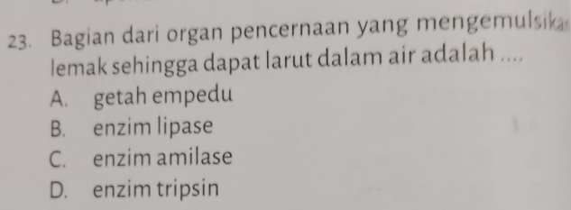 Bagian dari organ pencernaan yang mengemulsik
lemak sehingga dapat larut dalam air adalah ....
A. getah empedu
B. enzim lipase
C. enzim amilase
D. enzim tripsin