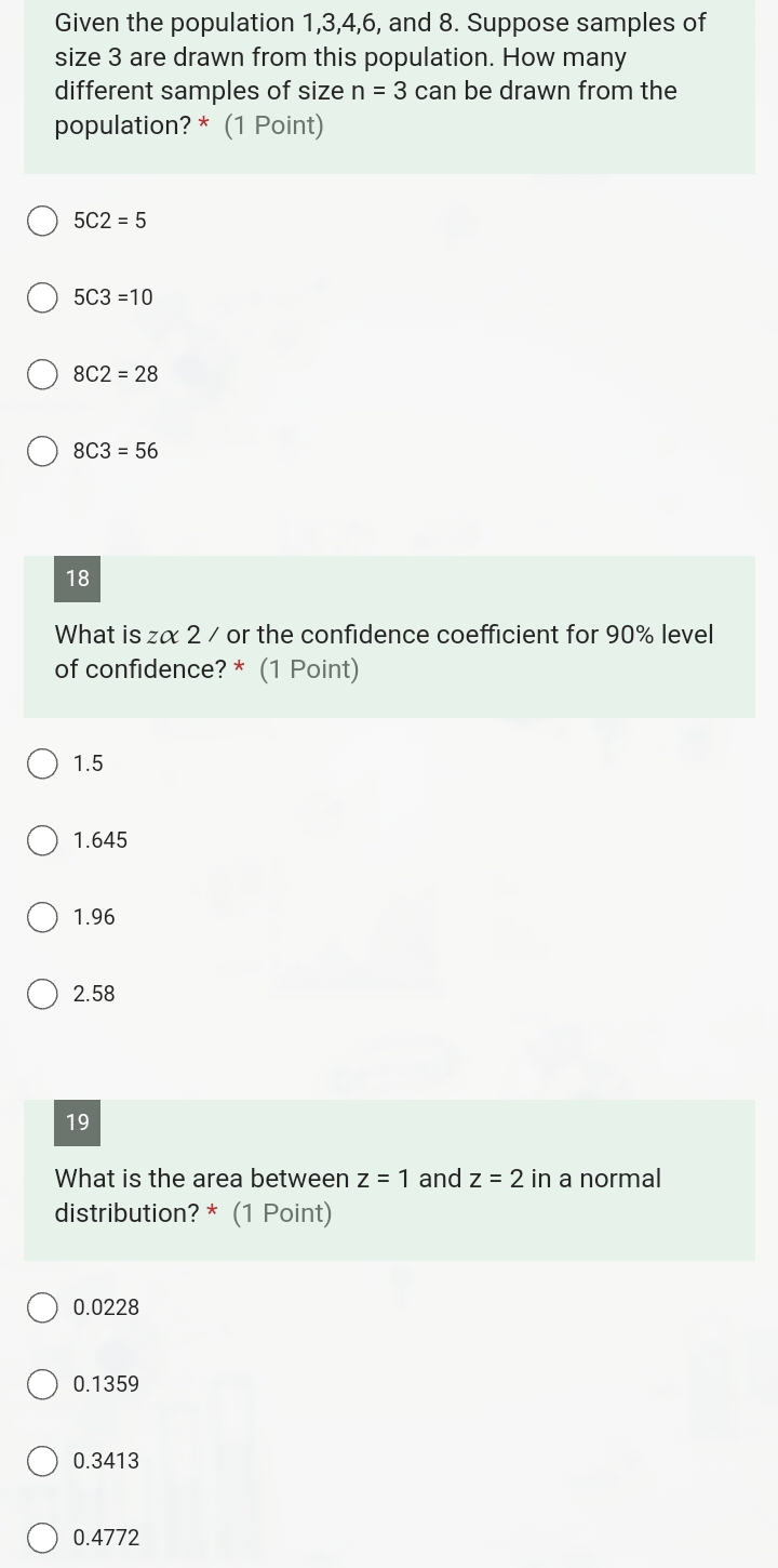 Given the population 1, 3, 4, 6, and 8. Suppose samples of
size 3 are drawn from this population. How many
different samples of size n=3 can be drawn from the
population? * (1 Point)
5C2=5
5C3=10
8C2=28
8C3=56
18
What is zα 2 / or the confidence coefficient for 90% level
of confidence? * (1 Point)
1.5
1.645
1.96
2.58
19
What is the area between z=1 and z=2 in a normal
distribution? * (1 Point)
0.0228
0.1359
0.3413
0.4772