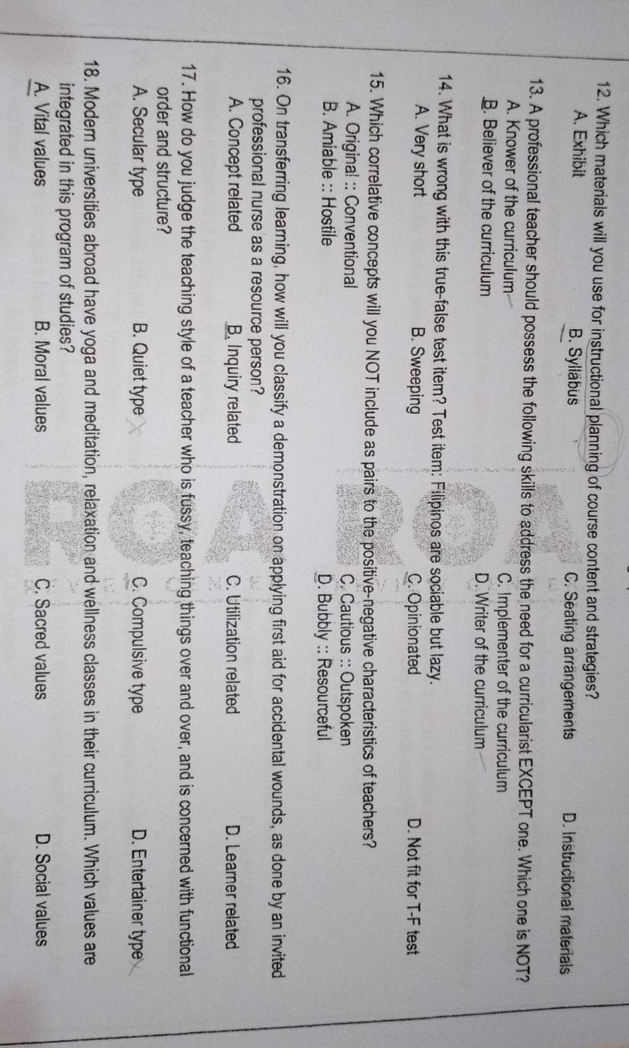 Which materials will you use for instructional planning of course content and strategies?
A. Exhibit B. Sylläbus C. Seating arrängements D. Instructional materials
13. A professional teacher should possess the following skills to address the need for a curricularist EXCEPT one. Which one is NOT?
A. Knower of the curriculum
C. Implementer of the curriculum
B. Believer of the curriculum D. Writer of the curriculum
14. What is wrong with this true-false test item? Test item: Filipinos are sociable but lazy.
A. Very short B. Sweeping C. Opinionated D. Not fit for T-F test
15. Which correlative concepts will you NOT include as pairs to the positive-negative characteristics of teachers?
A. Original :: Conventional C. Cautious :: Outspoken
B. Amiable :: Hostile D. Bubbly :: Resourceful
16. On transferring learning, how will you classify a demonstration on applying first aid for accidental wounds, as done by an invited
professional nurse as a resource person?
A. Concept related B. Inquiry related C. Utilization related D. Learner related
17. How do you judge the teaching style of a teacher who is fussy, teaching things over and over, and is concerned with functional
order and structure?
A. Secular type B. Quiet type C. Compulsive type D. Entertainer type
18. Modern universities abroad have yoga and meditation, relaxation and wellness classes in their curriculum. Which values are
integrated in this program of studies?
A. Vital values B. Moral values C. Sacred values D. Social values