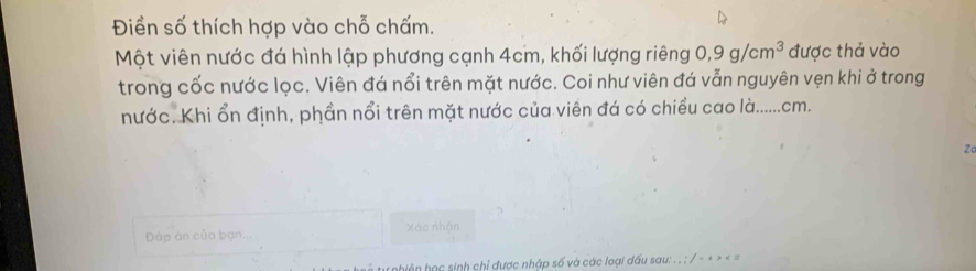 Điền số thích hợp vào chỗ chấm. 
Một viên nước đá hình lập phương cạnh 4cm, khối lượng riêng 0, 9g/cm^3 được thả vào 
trong cốc nước lọc. Viên đá nổi trên mặt nước. Coi như viên đá vẫn nguyên vẹn khi ở trong 
nước. Khi ổn định, phần nổi trên mặt nước của viên đá có chiều cao là...... cm. 
Za 
Đáp án của bạn.. Xác nhận 
t u hiện học sinh chỉ được nhập số và các loại dấu sau: . . : / - + > < =