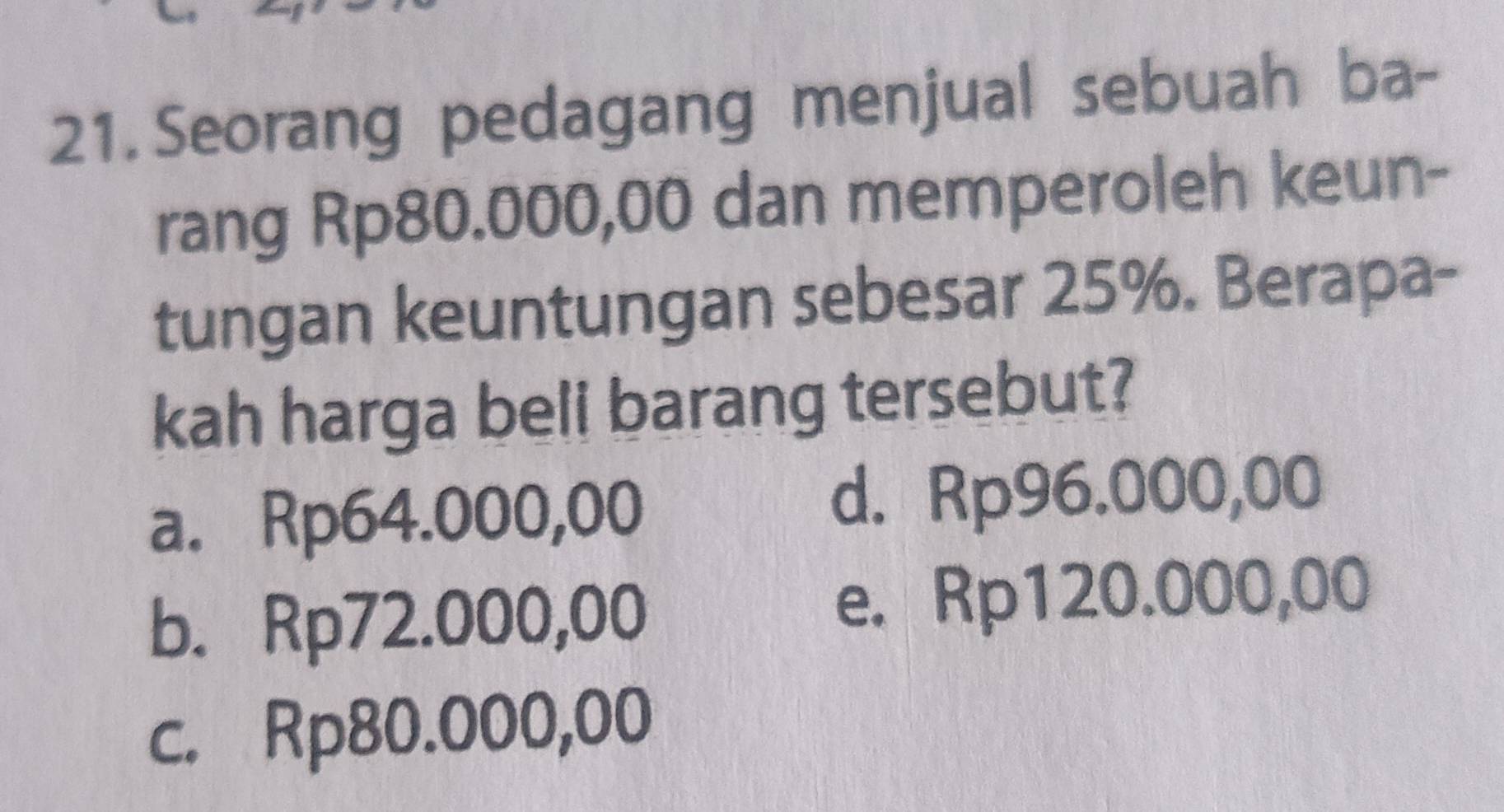 Seorang pedagang menjual sebuah ba-
rang Rp80.000,00 dan memperoleh keun-
tungan keuntungan sebesar 25%. Berapa-
kah harga beli barang tersebut?
a. Rp64.000,00 d. Rp96.000,00
b. Rp72.000,00 e. Rp120.000,00
c. Rp80.000,00