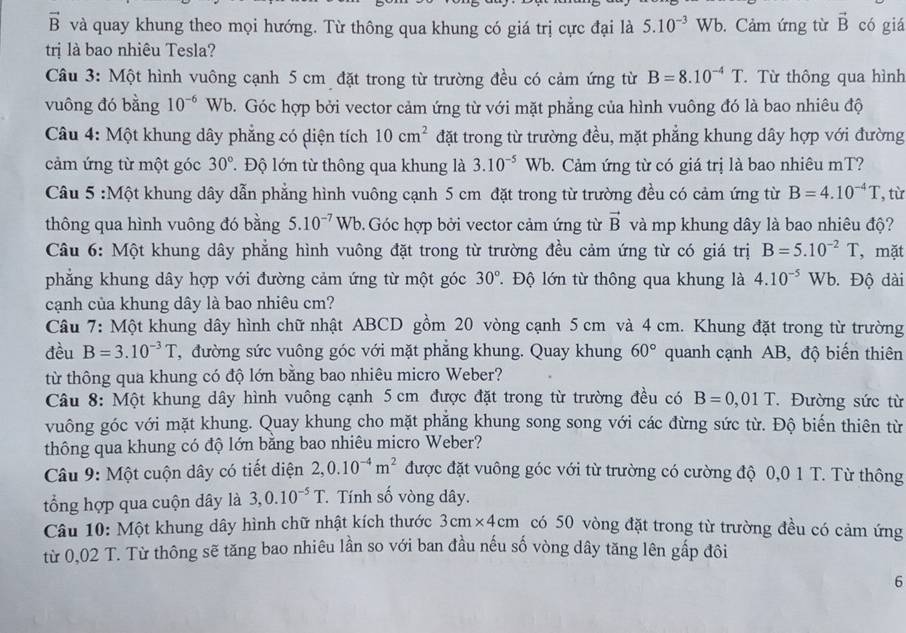 vector B và quay khung theo mọi hướng. Từ thông qua khung có giá trị cực đại là 5.10^(-3)Wb. Cảm ứng từ vector B có giá
trị là bao nhiêu Tesla?
Câu 3: Một hình vuông cạnh 5 cm đặt trong từ trường đều có cảm ứng từ B=8.10^(-4)T. Từ thông qua hình
vuông đó bằng 10^(-6) W b. Góc hợp bởi vector cảm ứng từ với mặt phẳng của hình vuông đó là bao nhiêu độ
Câu 4: Một khung dây phẳng có diện tích 10cm^2 đặt trong từ trường đều, mặt phẳng khung dây hợp với đường
cảm ứng từ một góc 30° Độ lớn từ thông qua khung là 3.10^(-5)Wb 9. Cảm ứng từ có giá trị là bao nhiêu mT?
Câu 5 :Một khung dây dẫn phẳng hình vuông cạnh 5 cm đặt trong từ trường đều có cảm ứng từ B=4.10^(-4)T , từ
thông qua hình vuông đó bằng 5.10^(-7)Wb Góc hợp bởi vector cảm ứng từ vector B và mp khung dây là bao nhiêu độ?
Câu 6: Một khung dây phẳng hình vuông đặt trong từ trường đều cảm ứng từ có giá trị B=5.10^(-2)T , mặt
phẳng khung dây hợp với đường cảm ứng từ một góc 30° Độ lớn từ thông qua khung là 4.10^(-5)Wb. Độ dài
cạnh của khung dây là bao nhiêu cm?
Câu 7: Một khung dây hình chữ nhật ABCD gồm 20 vòng cạnh 5 cm và 4 cm. Khung đặt trong từ trường
đều B=3.10^(-3)T T đường sức vuông góc với mặt phăng khung. Quay khung 60° quanh cạnh AB, độ biến thiên
từ thông qua khung có độ lớn bằng bao nhiêu micro Weber?
Câu 8: Một khung dây hình vuông cạnh 5 cm được đặt trong từ trường đều có B=0,01T Đường sức từ
vuông góc với mặt khung. Quay khung cho mặt phẳng khung song song với các đừng sức từ. Độ biến thiên từ
thông qua khung có độ lớn bằng bao nhiêu micro Weber?
Câu 9: Một cuộn dây có tiết diện 2,0.10^(-4)m^2 được đặt vuông góc với từ trường có cường độ 0,0 1 T. Từ thông
tổng hợp qua cuộn dây là 3,0.10^(-5)T. Tính số vòng dây.
Câu 10: Một khung dây hình chữ nhật kích thước 3cm* 4cm có 50 vòng đặt trong từ trường đều có cảm ứng
từ 0,02 T. Từ thông sẽ tăng bao nhiêu lần so với ban đầu nếu số vòng dây tăng lên gấp đôi
6