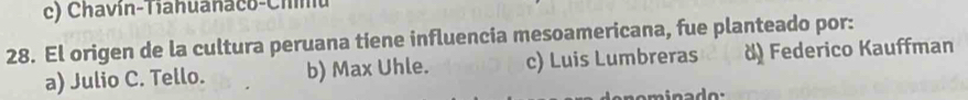 Chavin-Tiahuanaco-Chnu
28. El origen de la cultura peruana tiene influencia mesoamericana, fue planteado por:
a) Julio C. Tello. b) Max Uhle. c) Luis Lumbreras d) Federico Kauffman