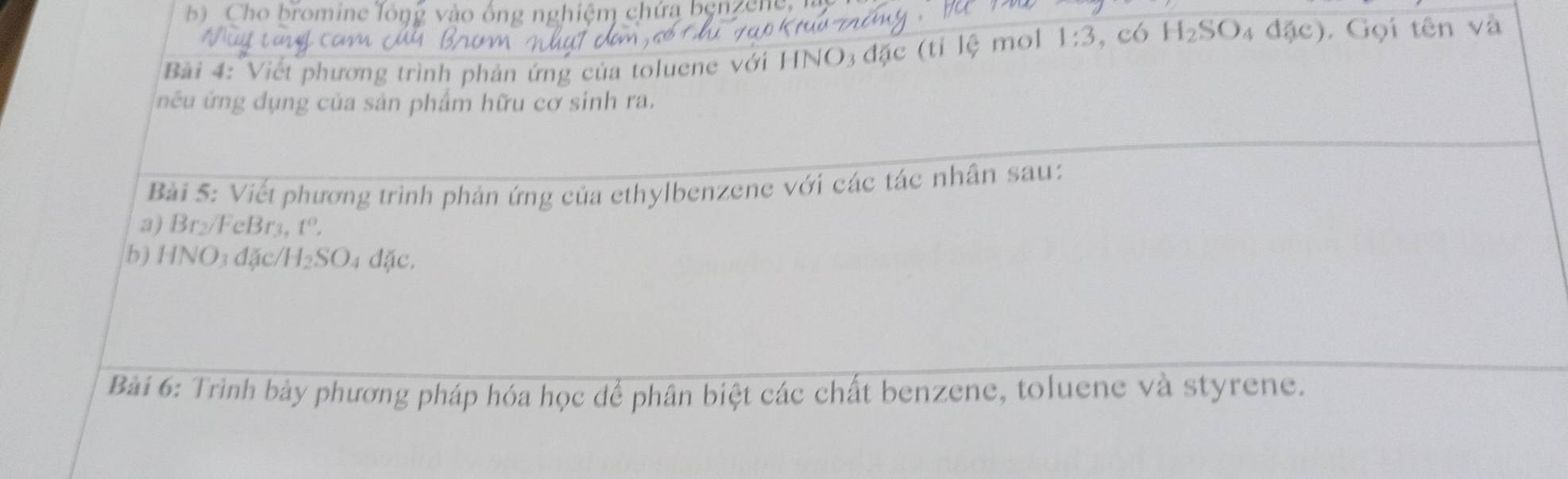 Cho bromine lông vào ống nghiệm chứa benzene. 
Bài 4: Viết phương trình phản ứng của toluene với HNO3 đặc (tỉ lệ mol 1:3 , có H_2SO 4 độ c). Gọi tên và 
nếu ứng dụng của sản phẩm hữu cơ sinh ra. 
Bài 5: Viết phương trình phản ứng của ethylbenzene với các tác nhân sau: 
a) Br₂/FeBr3, t°, 
b) HNO3 đặc/ H_2SO 4 đặc. 
Bài 6: Trình bày phương pháp hóa học dể phân biệt các chất benzene, toluene và styrene.