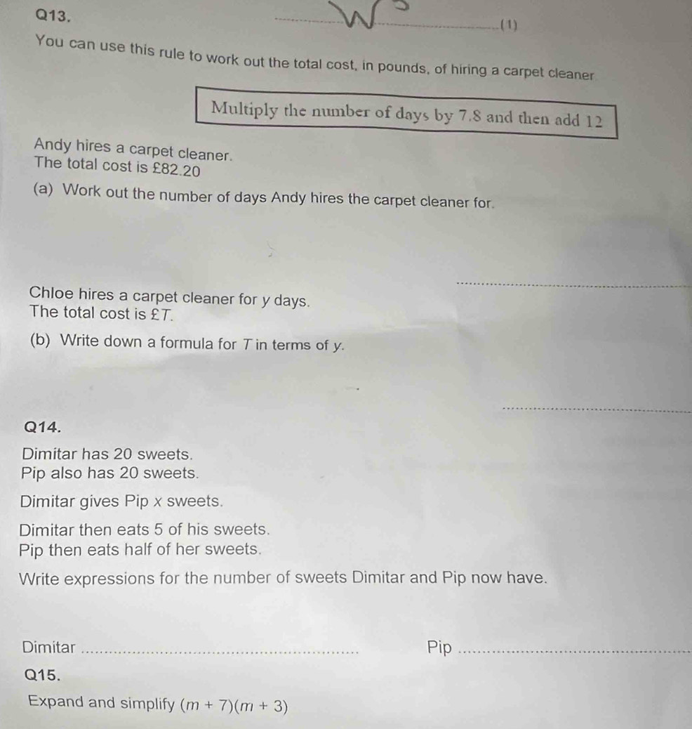 (1) 
You can use this rule to work out the total cost, in pounds, of hiring a carpet cleaner 
Multiply the number of days by 7.8 and then add 12
Andy hires a carpet cleaner. 
The total cost is £82.20
(a) Work out the number of days Andy hires the carpet cleaner for. 
_ 
Chloe hires a carpet cleaner for y days. 
The total cost is £T. 
(b) Write down a formula for T in terms of y. 
_ 
Q14. 
Dimitar has 20 sweets. 
Pip also has 20 sweets. 
Dimitar gives Pip x sweets. 
Dimitar then eats 5 of his sweets. 
Pip then eats half of her sweets. 
Write expressions for the number of sweets Dimitar and Pip now have. 
Dimitar _Pip_ 
Q15. 
Expand and simplify (m+7)(m+3)