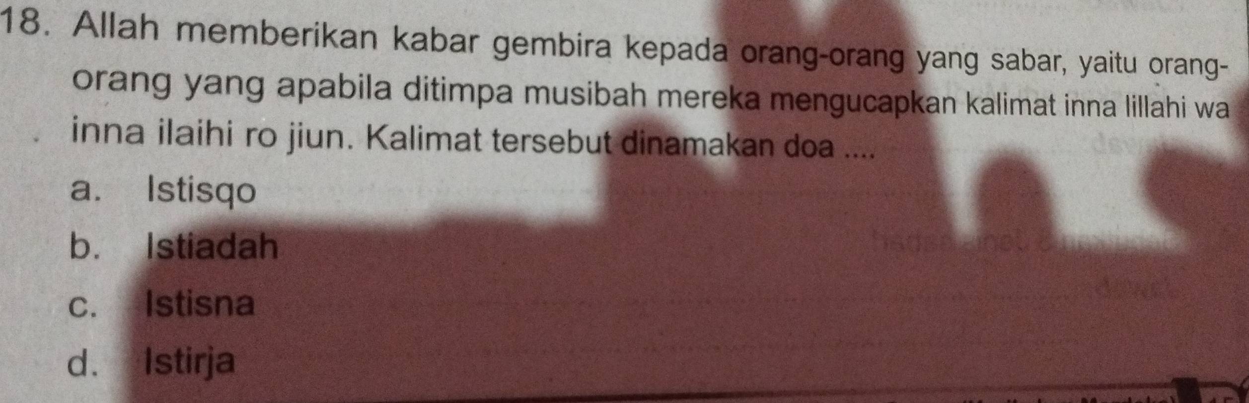 Allah memberikan kabar gembira kepada orang-orang yang sabar, yaitu orang-
orang yang apabila ditimpa musibah mereka mengucapkan kalimat inna lillahi wa
inna ilaihi ro jiun. Kalimat tersebut dinamakan doa ....
a. Istisqo
b. Istiadah
c. Istisna
d. Istirja