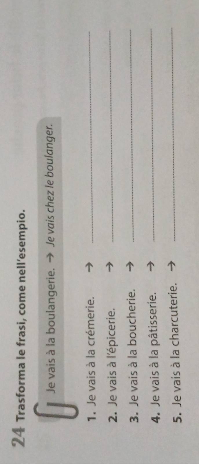 Trasforma le frasi, come nell’esempio. 
Je vais à la boulangerie. Je vais chez le boulanger. 
1. Je vais à la crémerie._ 
2. Je vais à l'épicerie. 
_ 
3. Je vais à la boucherie._ 
4. Je vais à la pâtisserie._ 
5. Je vais à la charcuterie._