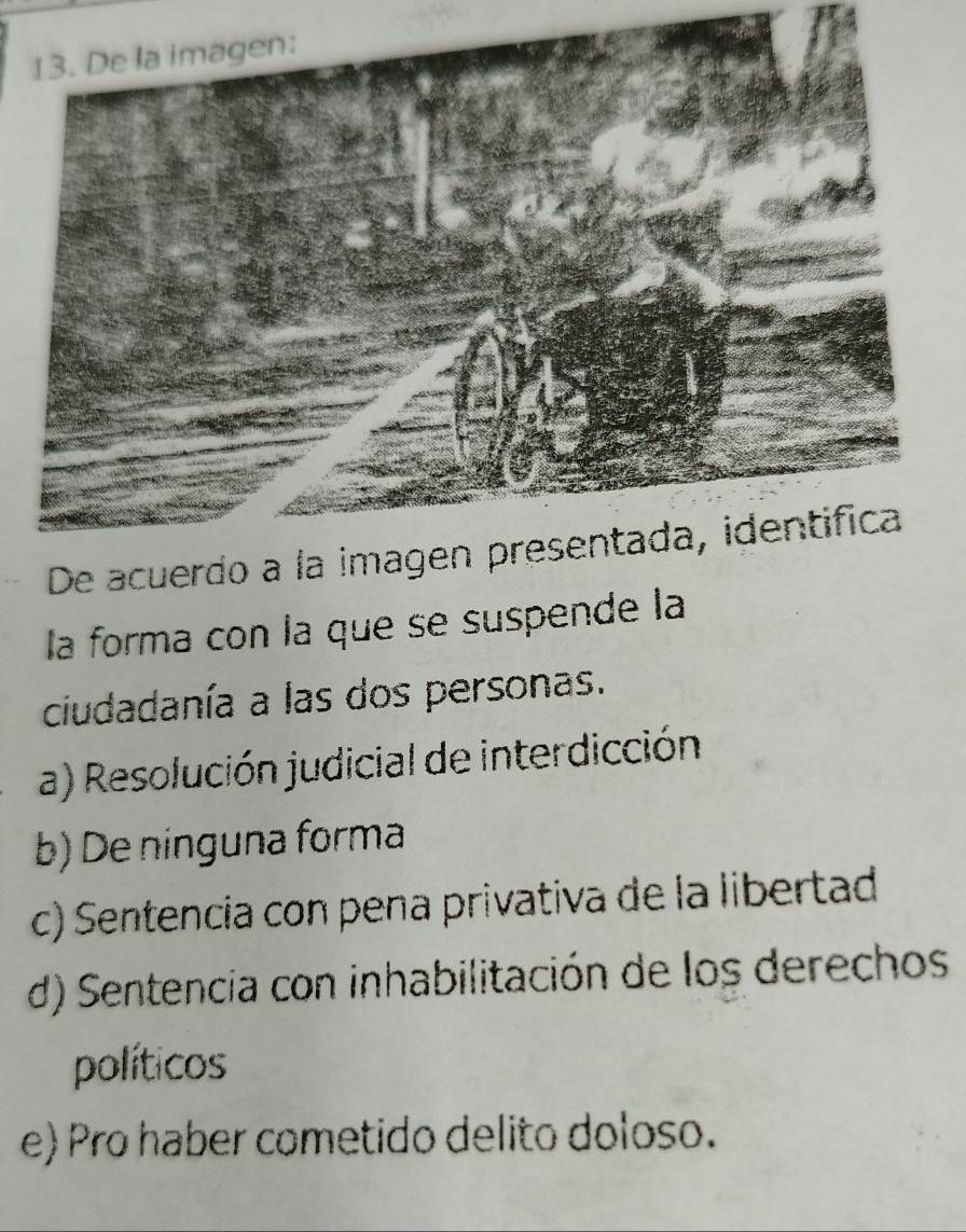 De acuerdo a la imagen presentada, identifica
la forma con la que se suspende la
ciudadanía a las dos personas.
a) Resolución judicial de interdicción
b) De ninguna forma
c) Sentencia con pena privativa de la libertad
d) Sentencia con inhabilitación de los derechos
políticos
e) Pro haber cometido delito doloso.